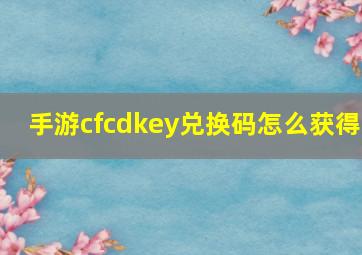 手游cfcdkey兑换码怎么获得