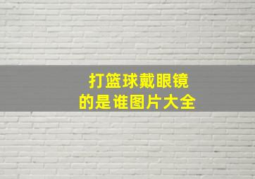 打篮球戴眼镜的是谁图片大全