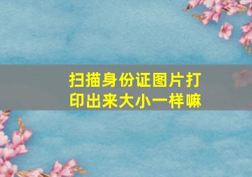 扫描身份证图片打印出来大小一样嘛