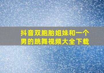 抖音双胞胎姐妹和一个男的跳舞视频大全下载