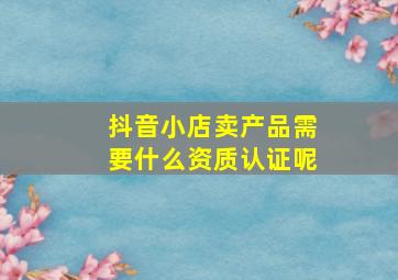 抖音小店卖产品需要什么资质认证呢