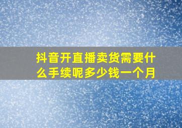 抖音开直播卖货需要什么手续呢多少钱一个月