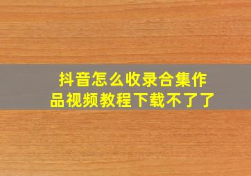 抖音怎么收录合集作品视频教程下载不了了