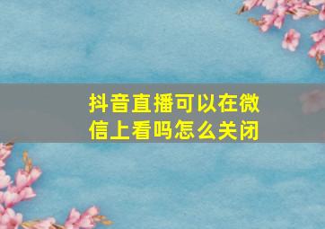 抖音直播可以在微信上看吗怎么关闭