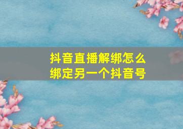 抖音直播解绑怎么绑定另一个抖音号