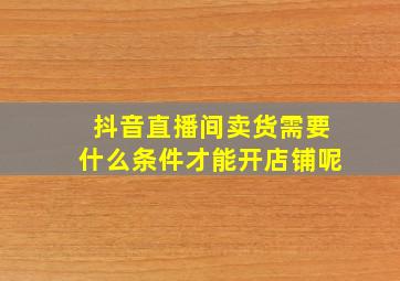 抖音直播间卖货需要什么条件才能开店铺呢