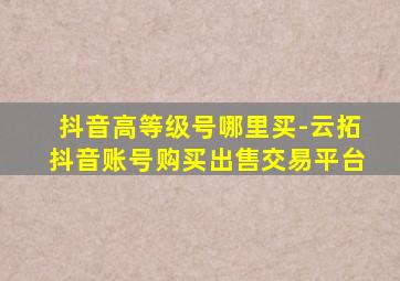 抖音高等级号哪里买-云拓抖音账号购买出售交易平台