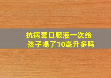 抗病毒口服液一次给孩子喝了10毫升多吗