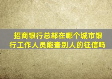 招商银行总部在哪个城市银行工作人员能查别人的征信吗