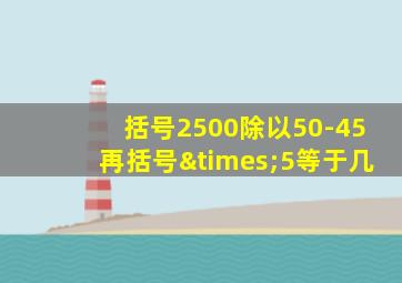 括号2500除以50-45再括号×5等于几