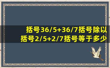 括号36/5+36/7括号除以括号2/5+2/7括号等于多少