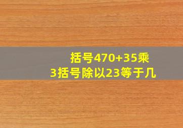 括号470+35乘3括号除以23等于几