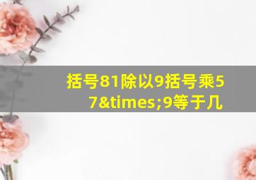 括号81除以9括号乘57×9等于几