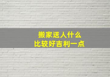 搬家送人什么比较好吉利一点