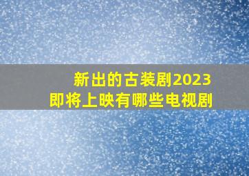 新出的古装剧2023即将上映有哪些电视剧