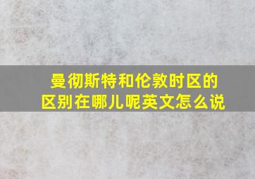 曼彻斯特和伦敦时区的区别在哪儿呢英文怎么说