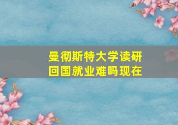 曼彻斯特大学读研回国就业难吗现在