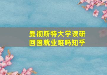 曼彻斯特大学读研回国就业难吗知乎