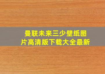 曼联未来三少壁纸图片高清版下载大全最新