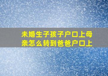 未婚生子孩子户口上母亲怎么转到爸爸户口上