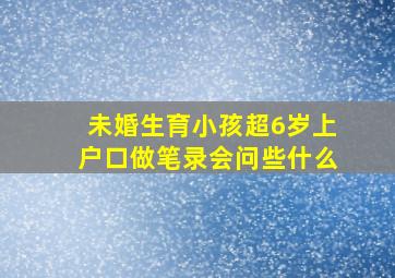 未婚生育小孩超6岁上户口做笔录会问些什么