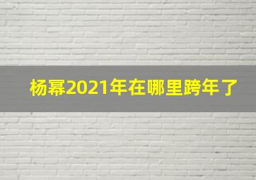 杨幂2021年在哪里跨年了