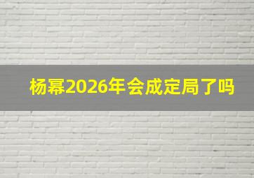 杨幂2026年会成定局了吗