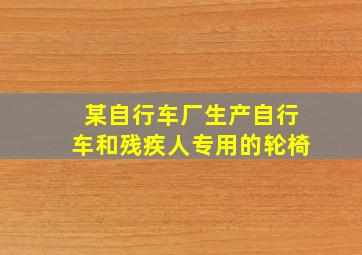 某自行车厂生产自行车和残疾人专用的轮椅