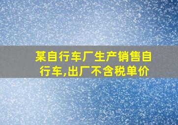 某自行车厂生产销售自行车,出厂不含税单价