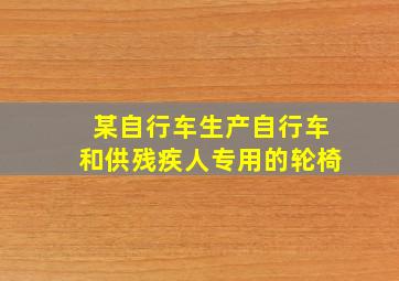 某自行车生产自行车和供残疾人专用的轮椅