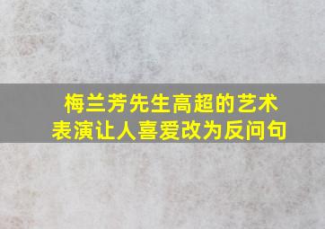 梅兰芳先生高超的艺术表演让人喜爱改为反问句