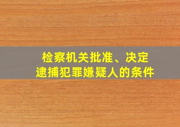 检察机关批准、决定逮捕犯罪嫌疑人的条件