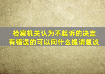 检察机关认为不起诉的决定有错误的可以向什么提请复议