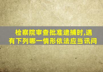 检察院审查批准逮捕时,遇有下列哪一情形依法应当讯问