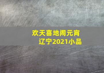 欢天喜地闹元宵辽宁2021小品