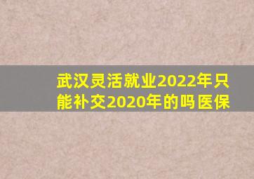 武汉灵活就业2022年只能补交2020年的吗医保