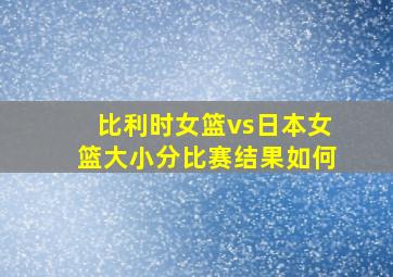 比利时女篮vs日本女篮大小分比赛结果如何