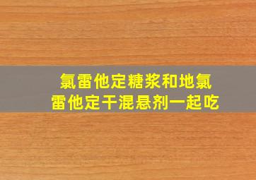 氯雷他定糖浆和地氯雷他定干混悬剂一起吃