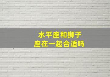 水平座和狮子座在一起合适吗