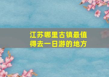 江苏哪里古镇最值得去一日游的地方