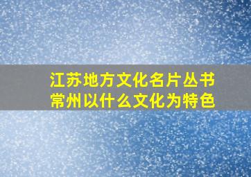 江苏地方文化名片丛书常州以什么文化为特色