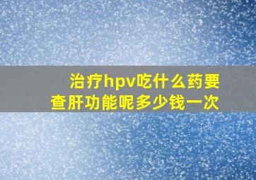 治疗hpv吃什么药要查肝功能呢多少钱一次