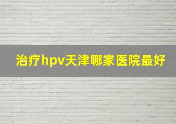 治疗hpv天津哪家医院最好