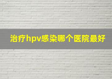 治疗hpv感染哪个医院最好