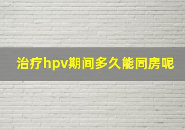 治疗hpv期间多久能同房呢