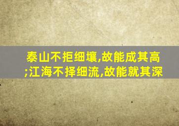 泰山不拒细壤,故能成其高;江海不择细流,故能就其深