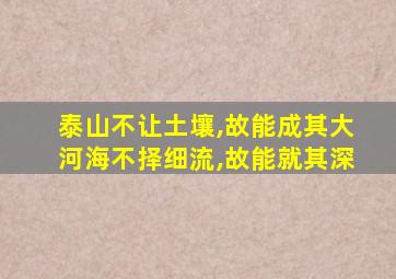 泰山不让土壤,故能成其大河海不择细流,故能就其深