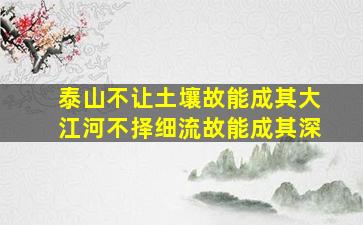 泰山不让土壤故能成其大江河不择细流故能成其深