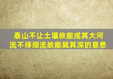 泰山不让土壤故能成其大河流不择细流故能就其深的意思