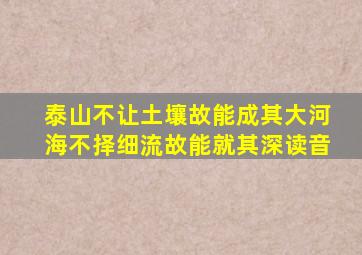 泰山不让土壤故能成其大河海不择细流故能就其深读音